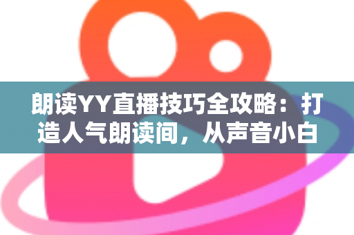 朗读YY直播技巧全攻略：打造人气朗读间，从声音小白到金牌主播的实战宝典