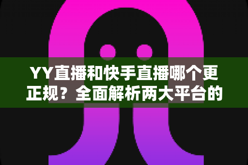 YY直播和快手直播哪个更正规？全面解析两大平台的合规性、安全性与用户体验差异