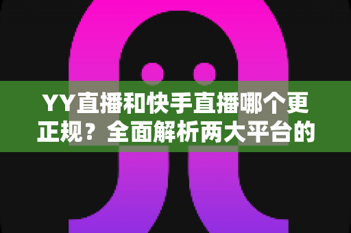 YY直播和快手直播哪个更正规？全面解析两大平台的合规性、安全性与用户体验差异