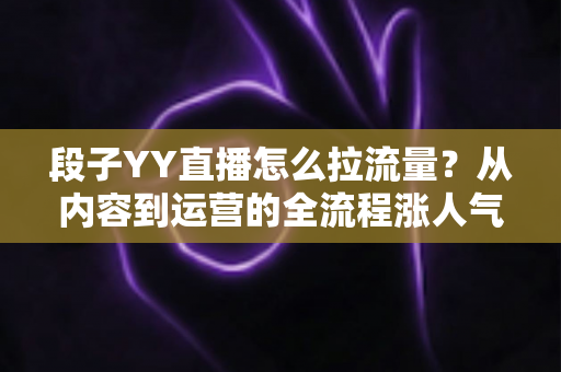 段子YY直播怎么拉流量?从内容到运营的全流程涨人气实战指南 段子YY直播怎么拉流量?从内容到运营的全流程涨人气实战指南