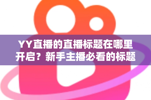 YY直播的直播标题在哪里开启？新手主播必看的标题设置全攻略与吸粉技巧详解