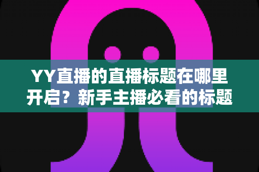 YY直播的直播标题在哪里开启？新手主播必看的标题设置全攻略与吸粉技巧详解