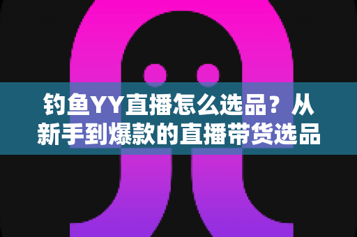 钓鱼YY直播怎么选品？从新手到爆款的直播带货选品实战全攻略