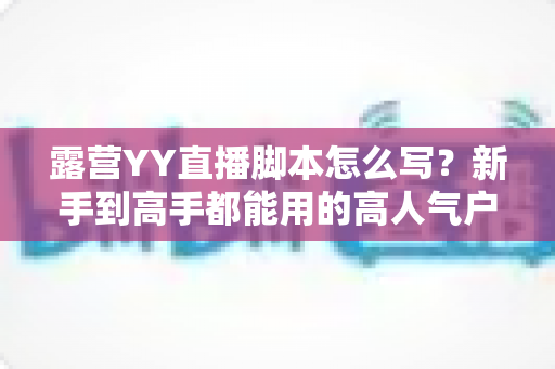 露营YY直播脚本怎么写?新手到高手都能用的高人气户外直播脚本全攻略 露营YY直播脚本怎么写?新手到高手都能用的高人气户外直播脚本全攻略