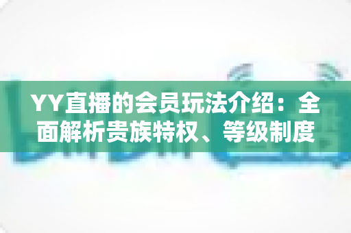 YY直播的会员玩法介绍:全面解析贵族特权、等级制度与实用进阶指南 YY直播的会员玩法介绍:全面解析贵族特权、等级制度与实用进阶指南