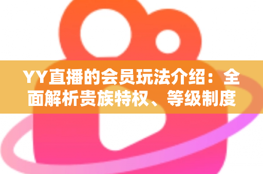 YY直播的会员玩法介绍：全面解析贵族特权、等级制度与实用进阶指南