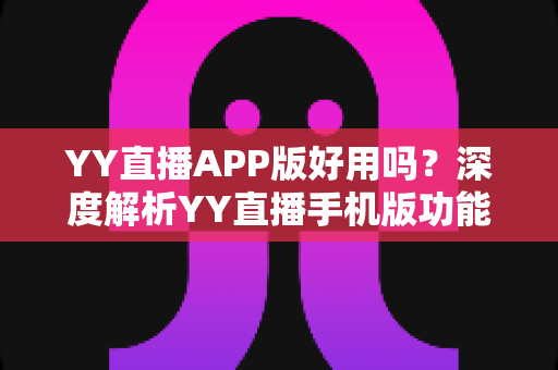 YY直播APP版好用吗？深度解析YY直播手机版功能、优缺点与真实使用体验