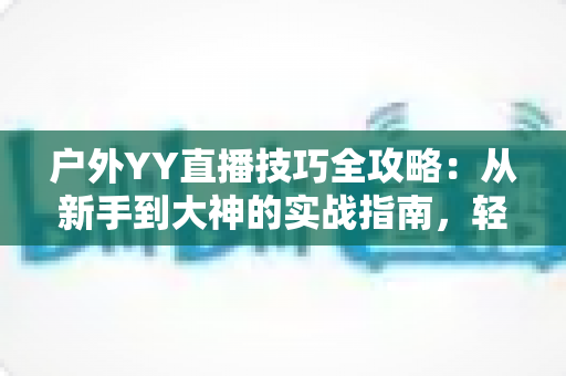 户外YY直播技巧全攻略：从新手到大神的实战指南，轻松提升直播间人气与收益