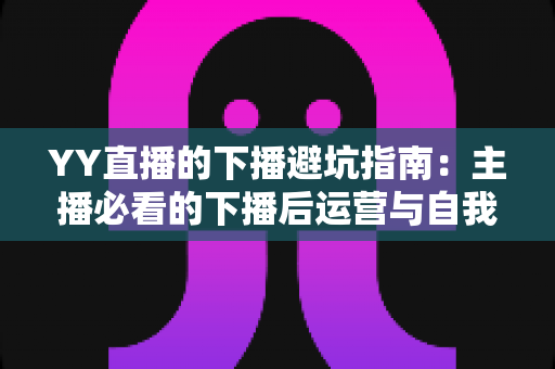 YY直播的下播避坑指南：主播必看的下播后运营与自我保护全攻略