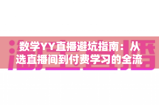 数学YY直播避坑指南：从选直播间到付费学习的全流程防坑策略与实用建议