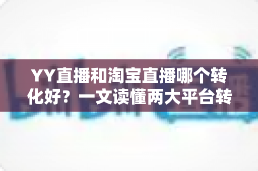 YY直播和淘宝直播哪个转化好？一文读懂两大平台转化率差异与选平台实战攻略
