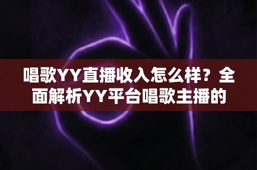 唱歌YY直播收入怎么样？全面解析YY平台唱歌主播的真实收入构成与赚钱潜力