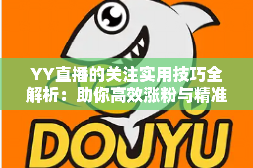 YY直播的关注实用技巧全解析：助你高效涨粉与精准互动的完整指南