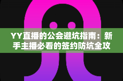 YY直播的公会避坑指南：新手主播必看的签约防坑全攻略，助你避开套路安心开播