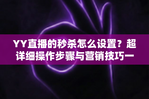 YY直播的秒杀怎么设置？超详细操作步骤与营销技巧一站式指南