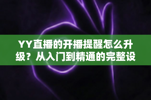 YY直播的开播提醒怎么升级？从入门到精通的完整设置指南，让你不错过任何一场精彩直播