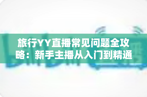 旅行YY直播常见问题全攻略：新手主播从入门到精通的必备指南