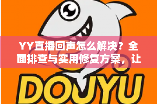 YY直播回声怎么解决？全面排查与实用修复方案，让直播音质瞬间清晰