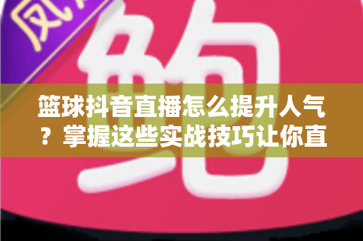篮球抖音直播怎么提升人气?掌握这些实战技巧让你直播间人气暴涨的完整指南 篮球抖音直播怎么提升人气?掌握这些实战技巧让你直播间人气暴涨的完整指南