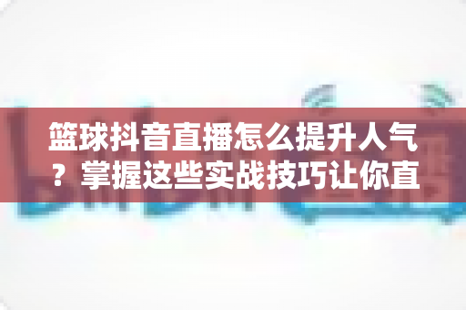 篮球抖音直播怎么提升人气?掌握这些实战技巧让你直播间人气暴涨的完整指南 篮球抖音直播怎么提升人气?掌握这些实战技巧让你直播间人气暴涨的完整指南