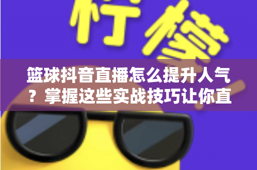 篮球抖音直播怎么提升人气?掌握这些实战技巧让你直播间人气暴涨的完整指南 篮球抖音直播怎么提升人气?掌握这些实战技巧让你直播间人气暴涨的完整指南