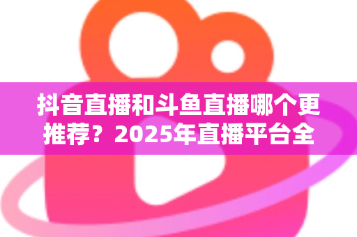 抖音直播和斗鱼直播哪个更推荐?2025年直播平台全面对比与选择指南 抖音直播和斗鱼直播哪个更推荐?2025年直播平台全面对比与选择指南