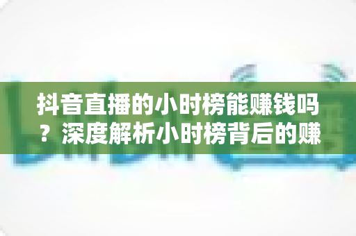 抖音直播的小时榜能赚钱吗?深度解析小时榜背后的赚钱逻辑与实战策略 抖音直播的小时榜能赚钱吗?深度解析小时榜背后的赚钱逻辑与实战策略