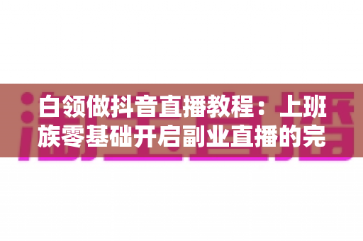 白领做抖音直播教程:上班族零基础开启副业直播的完整实战指南 白领做抖音直播教程:上班族零基础开启副业直播的完整实战指南