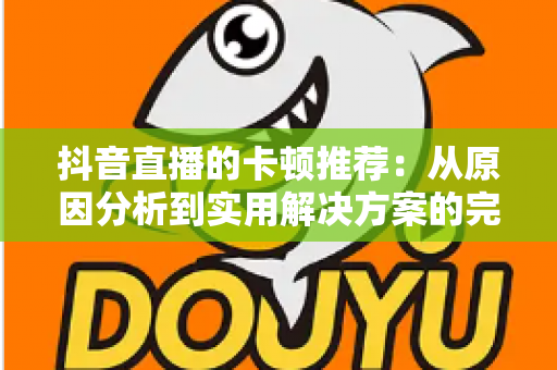 抖音直播的卡顿推荐:从原因分析到实用解决方案的完整指南 抖音直播的卡顿推荐:从原因分析到实用解决方案的完整指南