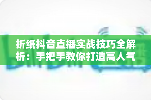 折纸抖音直播实战技巧全解析:手把手教你打造高人气手工艺直播间 折纸抖音直播实战技巧全解析:手把手教你打造高人气手工艺直播间