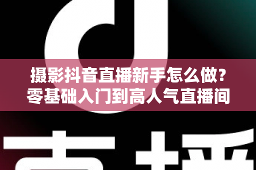 摄影抖音直播新手怎么做?零基础入门到高人气直播间的完整实战指南 摄影抖音直播新手怎么做?零基础入门到高人气直播间的完整实战指南