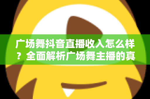 广场舞抖音直播收入怎么样?全面解析广场舞主播的真实收益与赚钱之道 广场舞抖音直播收入怎么样?全面解析广场舞主播的真实收益与赚钱之道