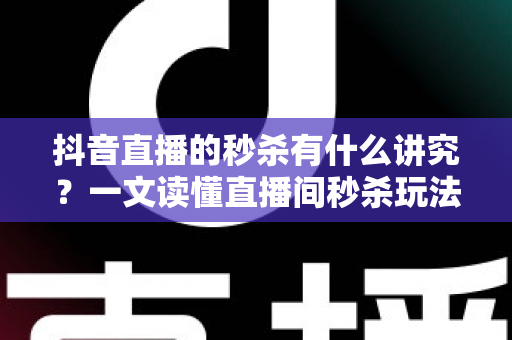抖音直播的秒杀有什么讲究？一文读懂直播间秒杀玩法，助力流量销量双提升