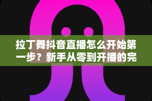 拉丁舞抖音直播怎么开始第一步？新手从零到开播的完整实战指南