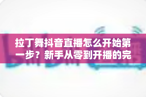 拉丁舞抖音直播怎么开始第一步？新手从零到开播的完整实战指南