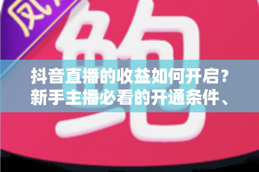 抖音直播的收益如何开启?新手主播必看的开通条件、变现方式与提现全攻略 抖音直播的收益如何开启?新手主播必看的开通条件、变现方式与提现全攻略
