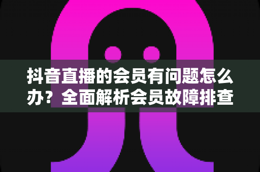 抖音直播的会员有问题怎么办?全面解析会员故障排查与解决攻略,助你快速恢复权益正常使用 抖音直播的会员有问题怎么办?全面解析会员故障排查与解决攻略,助你快速恢复权益正常使用