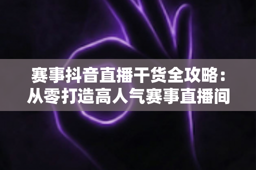 赛事抖音直播干货全攻略:从零打造高人气赛事直播间的实战秘籍 赛事抖音直播干货全攻略:从零打造高人气赛事直播间的实战秘籍