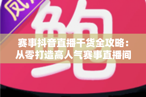 赛事抖音直播干货全攻略:从零打造高人气赛事直播间的实战秘籍 赛事抖音直播干货全攻略:从零打造高人气赛事直播间的实战秘籍