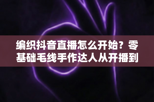 编织抖音直播怎么开始?零基础毛线手作达人从开播到涨粉的完整实战指南 编织抖音直播怎么开始?零基础毛线手作达人从开播到涨粉的完整实战指南