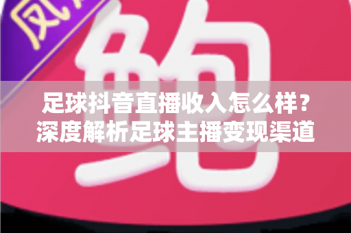 足球抖音直播收入怎么样?深度解析足球主播变现渠道与真实收益水平 足球抖音直播收入怎么样?深度解析足球主播变现渠道与真实收益水平