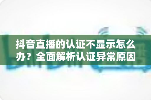 抖音直播的认证不显示怎么办？全面解析认证异常原因与快速解决方法