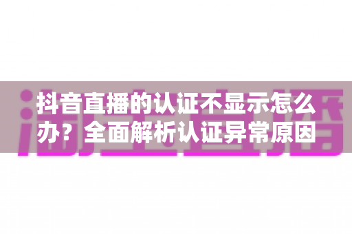 抖音直播的认证不显示怎么办？全面解析认证异常原因与快速解决方法