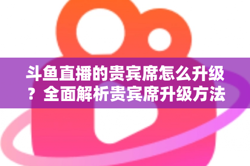 斗鱼直播的贵宾席怎么升级？全面解析贵宾席升级方法、特权与实用攻略