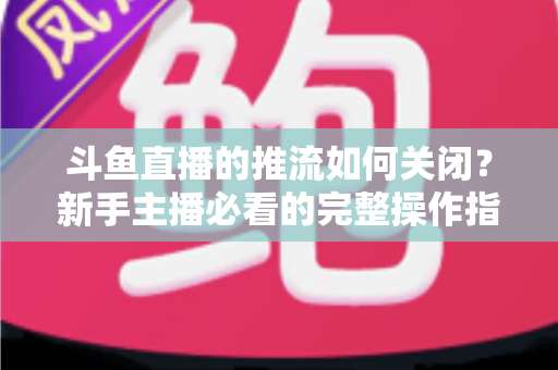 斗鱼直播的推流如何关闭？新手主播必看的完整操作指南与常见问题解析