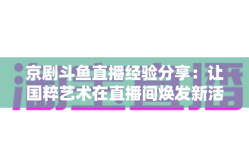 京剧斗鱼直播经验分享：让国粹艺术在直播间焕发新活力的实战指南