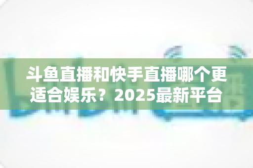 斗鱼直播和快手直播哪个更适合娱乐？2025最新平台娱乐体验深度对比全解析
