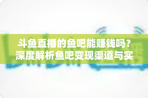 斗鱼直播的鱼吧能赚钱吗？深度解析鱼吧变现渠道与实用赚钱攻略