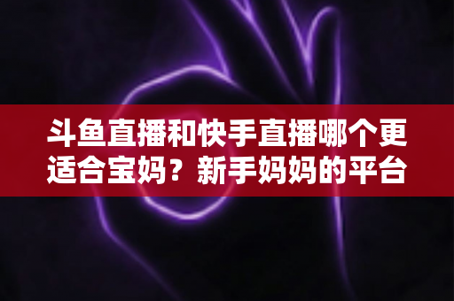 斗鱼直播和快手直播哪个更适合宝妈？新手妈妈的平台选择与变现全攻略