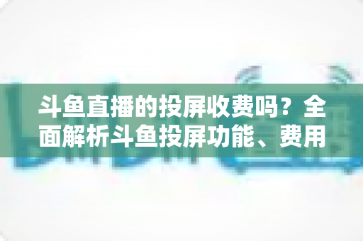 斗鱼直播的投屏收费吗？全面解析斗鱼投屏功能、费用明细与实用操作指南